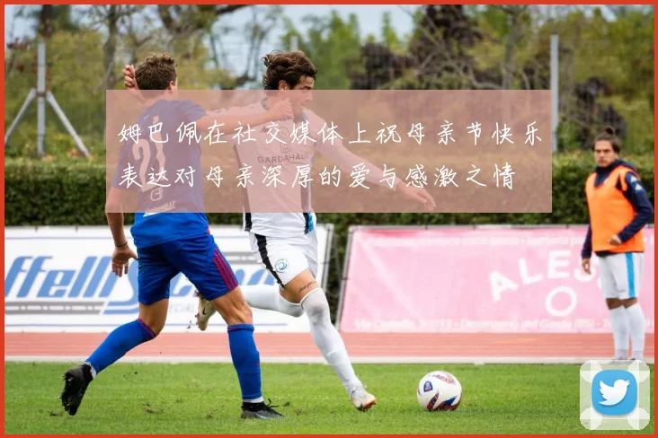 姆巴佩在社交媒体上祝母亲节快乐表达对母亲深厚的爱与感激之情