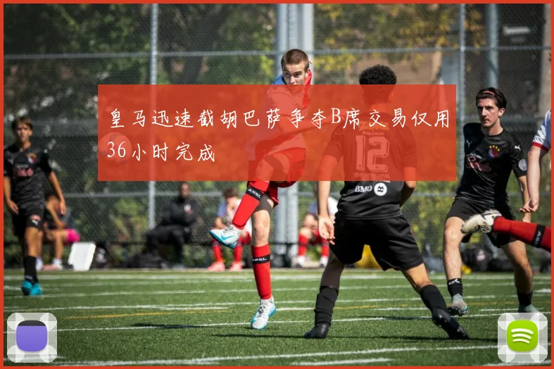 皇马迅速截胡巴萨争夺B席交易仅用36小时完成