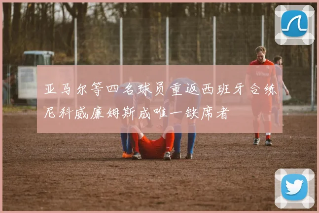 亚马尔等四名球员重返西班牙合练尼科威廉姆斯成唯一缺席者