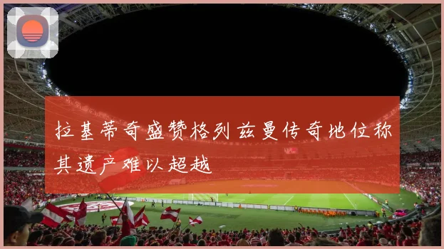 拉基蒂奇盛赞格列兹曼传奇地位称其遗产难以超越