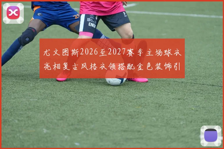 尤文图斯2026至2027赛季主场球衣亮相复古风格衣领搭配金色装饰引关注