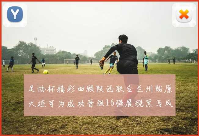 足协杯精彩回顾陕西联合兰州陇原大连可为成功晋级16强展现黑马风采