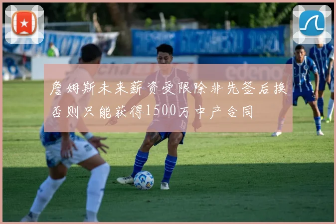 詹姆斯未来薪资受限除非先签后换否则只能获得1500万中产合同