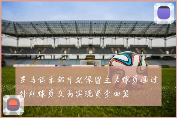 罗马俱乐部计划保留主力球员通过外租球员交易实现资金回笼