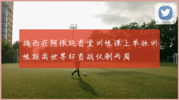 梅西在阿根廷首堂训练课上单独训练距离世界杯首战仅剩两周