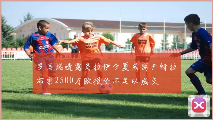 罗马诺透露乌拉伊今夏或离开特拉布宗2500万欧报价不足以成交