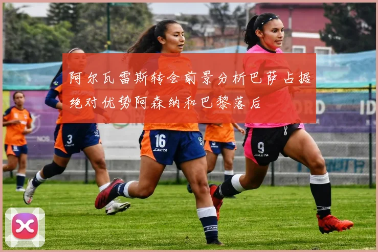 阿尔瓦雷斯转会前景分析巴萨占据绝对优势阿森纳和巴黎落后