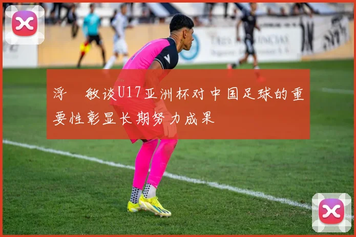 浮嶋敏谈U17亚洲杯对中国足球的重要性彰显长期努力成果