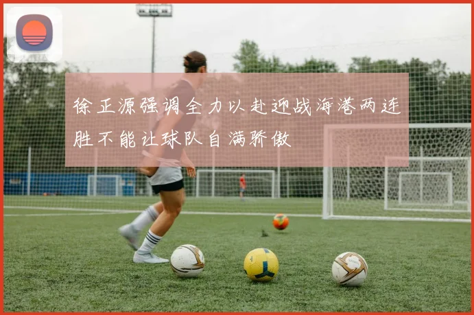 徐正源强调全力以赴迎战海港两连胜不能让球队自满骄傲