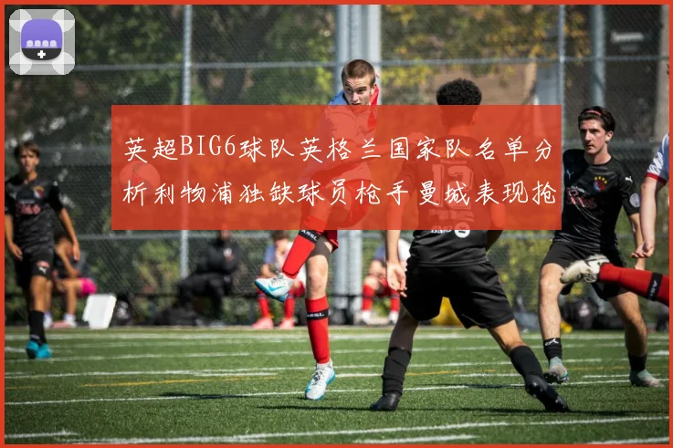 英超BIG6球队英格兰国家队名单分析利物浦独缺球员枪手曼城表现抢眼